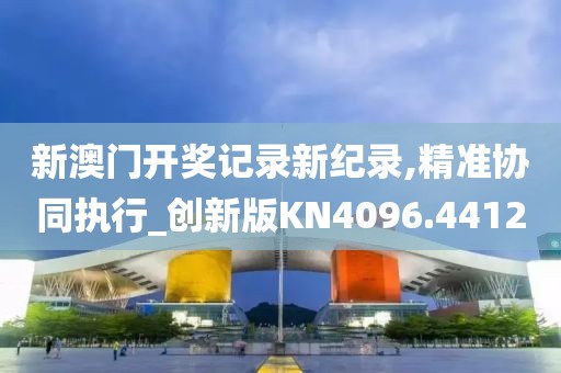 新澳门开奖记录新纪录,精准协同执行_创新版KN4096.4412