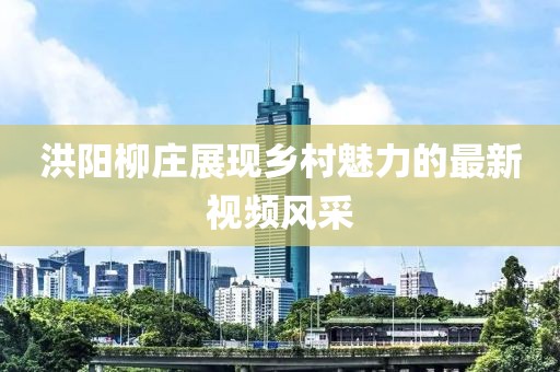 洪阳柳庄展现乡村魅力的最新视频风采