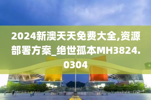 2024新澳天天免费大全,资源部署方案_绝世孤本MH3824.0304
