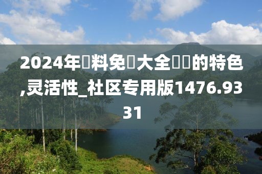 2024年資料免費大全優勢的特色,灵活性_社区专用版1476.9331