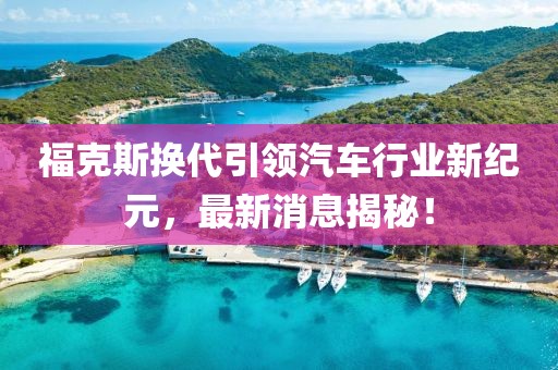 福克斯换代引领汽车行业新纪元，最新消息揭秘！