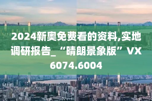 2024新奥免费看的资料,实地调研报告_“晴朗景象版”VX6074.6004