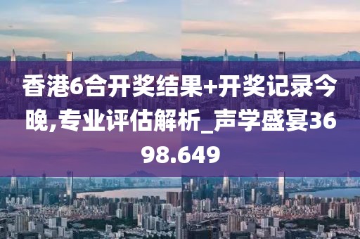 香港6合开奖结果+开奖记录今晚,专业评估解析_声学盛宴3698.649