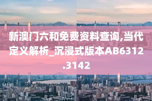 新澳门六和免费资料查询,当代定义解析_沉浸式版本AB6312.3142