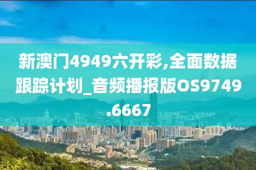 新澳门4949六开彩,全面数据跟踪计划_音频播报版OS9749.6667