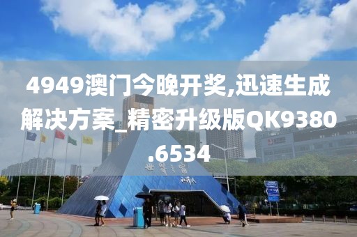 4949澳门今晚开奖,迅速生成解决方案_精密升级版QK9380.6534