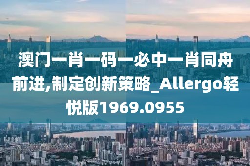澳门一肖一码一必中一肖同舟前进,制定创新策略_Allergo轻悦版1969.0955