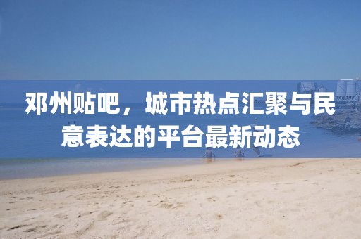邓州贴吧，城市热点汇聚与民意表达的平台最新动态