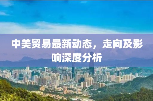中美贸易最新动态，走向及影响深度分析