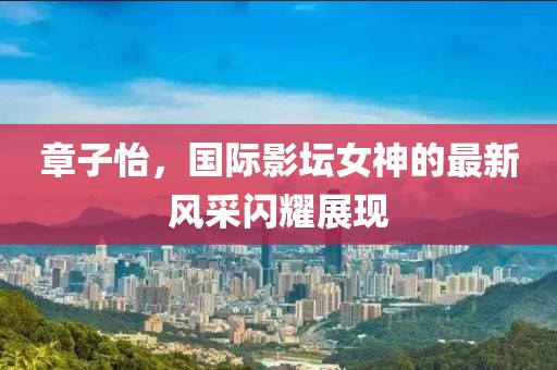 章子怡，国际影坛女神的最新风采闪耀展现