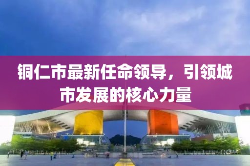 铜仁市最新任命领导，引领城市发展的核心力量
