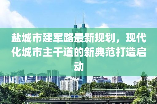 盐城市建军路最新规划，现代化城市主干道的新典范打造启动