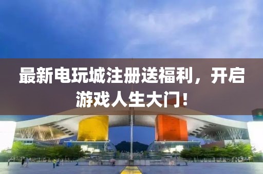 最新电玩城注册送福利，开启游戏人生大门！
