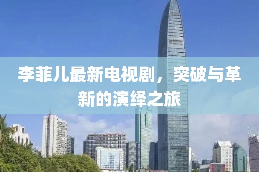 李菲儿最新电视剧，突破与革新的演绎之旅