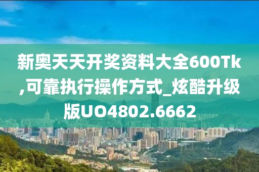 新奥天天开奖资料大全600Tk,可靠执行操作方式_炫酷升级版UO4802.6662