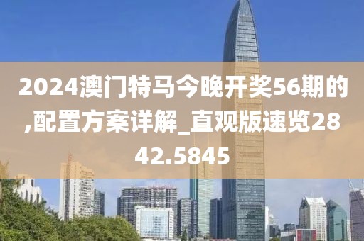 2024澳门特马今晚开奖56期的,配置方案详解_直观版速览2842.5845