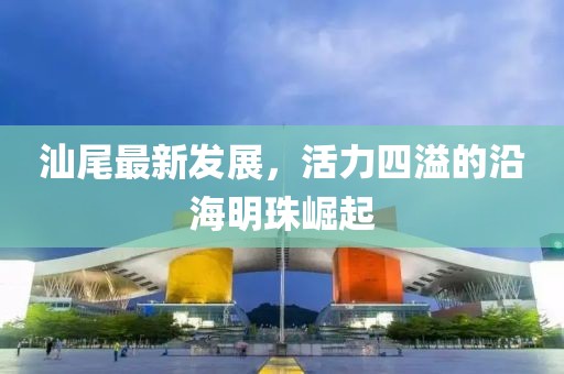 汕尾最新发展，活力四溢的沿海明珠崛起