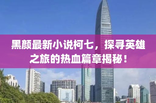 黑颜最新小说柯七，探寻英雄之旅的热血篇章揭秘！