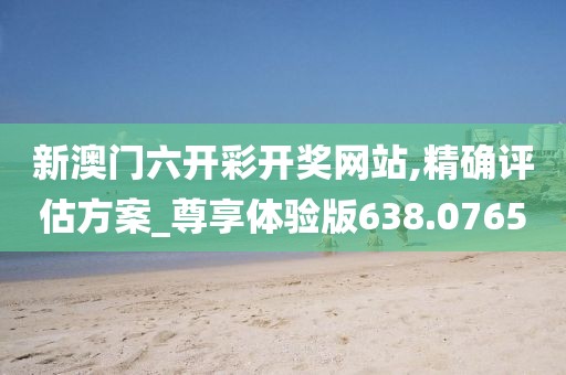 新澳门六开彩开奖网站,精确评估方案_尊享体验版638.0765