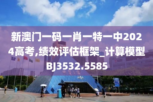 新澳门一码一肖一特一中2024高考,绩效评估框架_计算模型BJ3532.5585