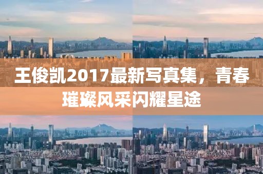 王俊凯2017最新写真集，青春璀璨风采闪耀星途
