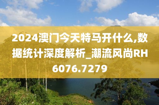 2024澳门今天特马开什么,数据统计深度解析_潮流风尚RH6076.7279