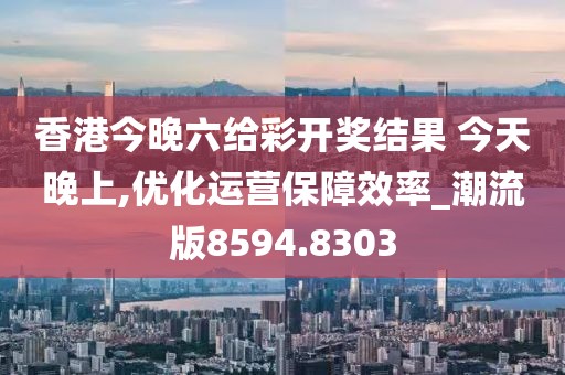 香港今晚六给彩开奖结果 今天晚上,优化运营保障效率_潮流版8594.8303