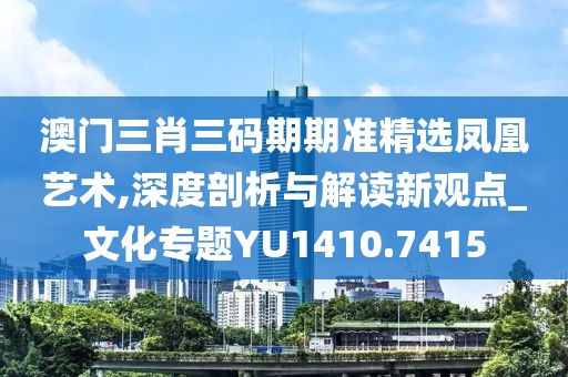 澳门三肖三码期期准精选凤凰艺术,深度剖析与解读新观点_文化专题YU1410.7415