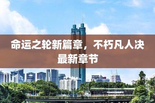 命运之轮新篇章，不朽凡人决最新章节
