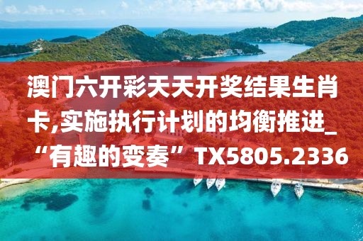 澳门六开彩天天开奖结果生肖卡,实施执行计划的均衡推进_“有趣的变奏”TX5805.2336