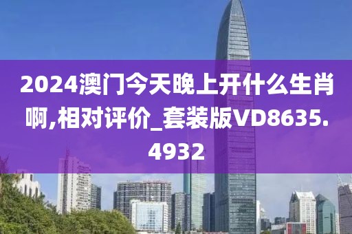 2024澳门今天晚上开什么生肖啊,相对评价_套装版VD8635.4932