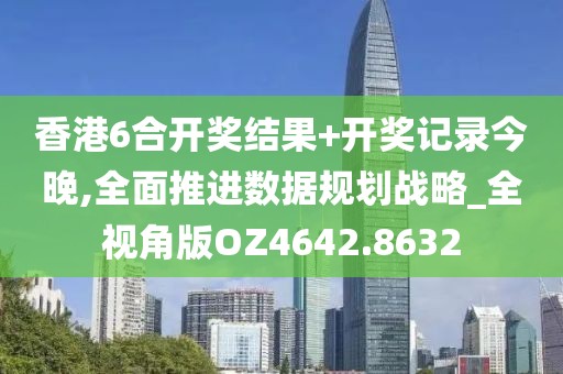 香港6合开奖结果+开奖记录今晚,全面推进数据规划战略_全视角版OZ4642.8632