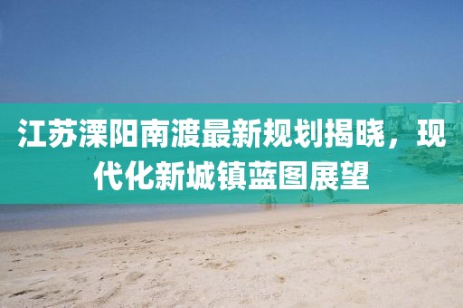 江苏溧阳南渡最新规划揭晓，现代化新城镇蓝图展望
