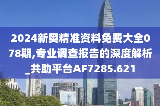 2024新奥精准资料免费大全078期,专业调查报告的深度解析_共助平台AF7285.621