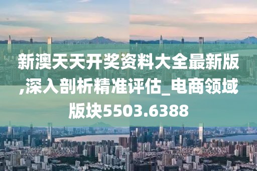 新澳天天开奖资料大全最新版,深入剖析精准评估_电商领域版块5503.6388