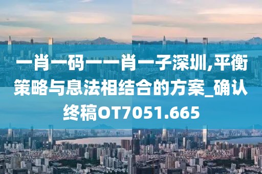 一肖一码一一肖一子深圳,平衡策略与息法相结合的方案_确认终稿OT7051.665