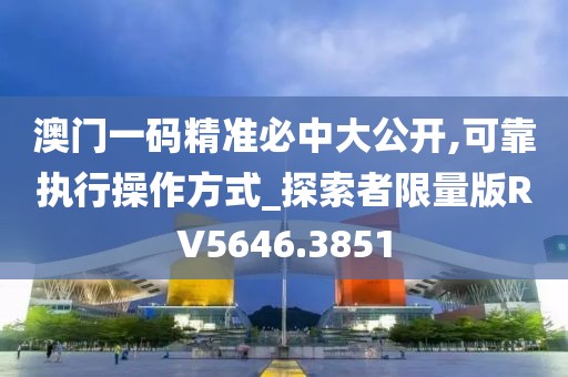 澳门一码精准必中大公开,可靠执行操作方式_探索者限量版RV5646.3851