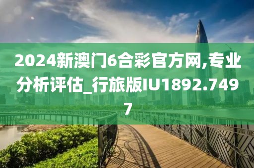 2024新澳门6合彩官方网,专业分析评估_行旅版IU1892.7497