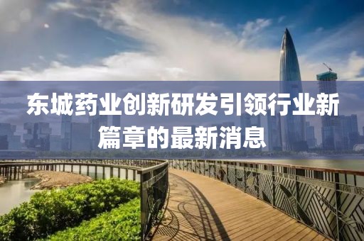 东城药业创新研发引领行业新篇章的最新消息