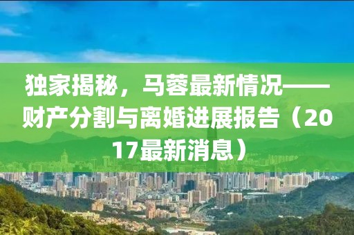 独家揭秘，马蓉最新情况——财产分割与离婚进展报告（2017最新消息）