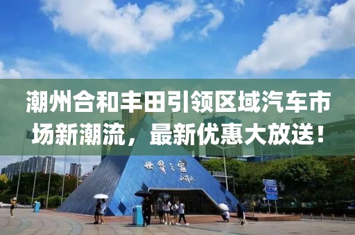 潮州合和丰田引领区域汽车市场新潮流，最新优惠大放送！