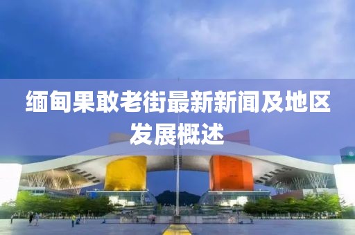 缅甸果敢老街最新新闻及地区发展概述