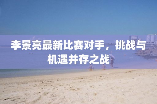 李景亮最新比赛对手，挑战与机遇并存之战