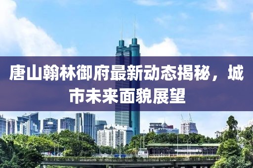 唐山翰林御府最新动态揭秘，城市未来面貌展望