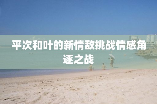 平次和叶的新情敌挑战情感角逐之战