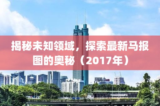 揭秘未知领域，探索最新马报图的奥秘（2017年）