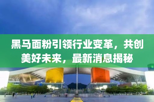 黑马面粉引领行业变革，共创美好未来，最新消息揭秘