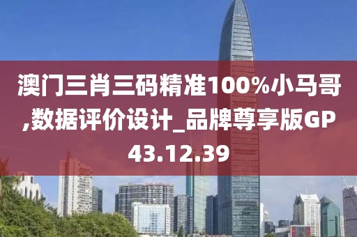 澳门三肖三码精准100%小马哥,数据评价设计_品牌尊享版GP43.12.39