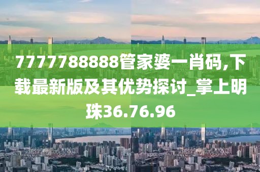 7777788888管家婆一肖码,下载最新版及其优势探讨_掌上明珠36.76.96