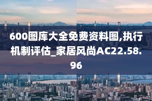 600图库大全免费资料图,执行机制评估_家居风尚AC22.58.96